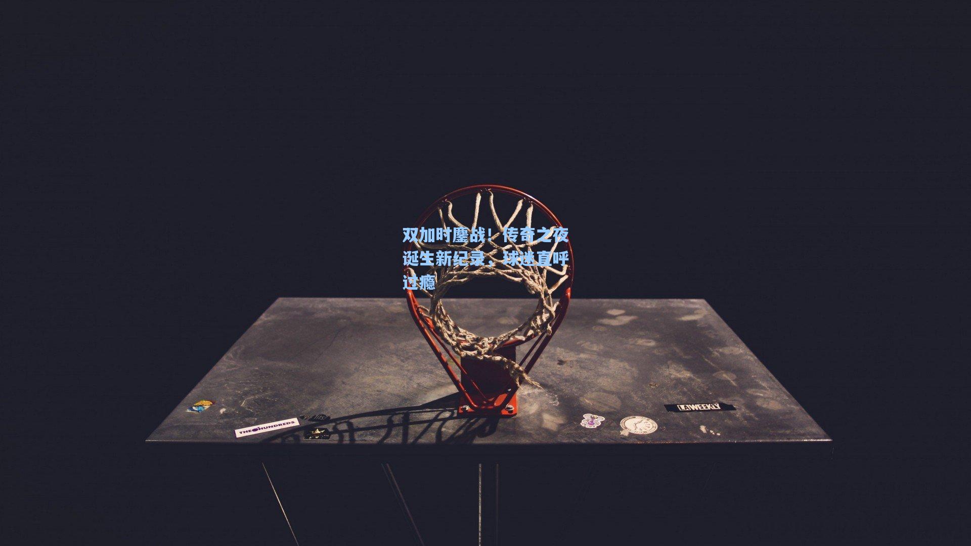 双加时鏖战！传奇之夜诞生新纪录，球迷直呼过瘾