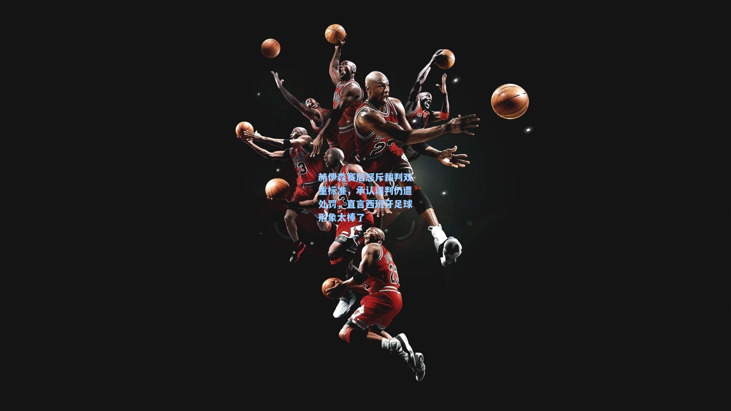 赫伊森赛后怒斥裁判双重标准，承认误判仍遭处罚，直言西班牙足球形象太棒了